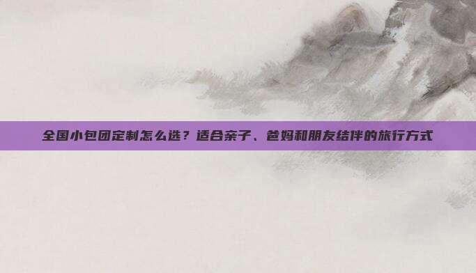 全国小包团定制怎么选？适合亲子、爸妈和朋友结伴的旅行方式
