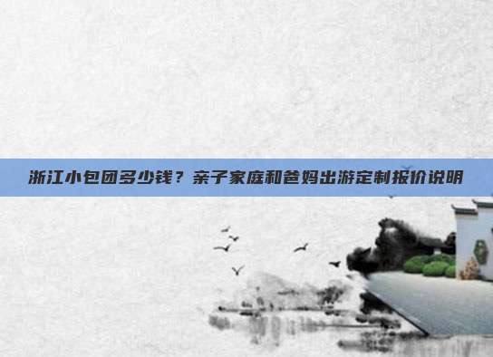 浙江小包团多少钱？亲子家庭和爸妈出游定制报价说明