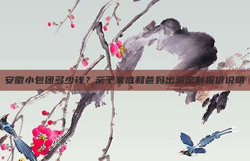 安徽小包团多少钱？亲子家庭和爸妈出游定制报价说明