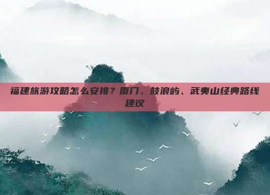 福建旅游攻略怎么安排？厦门、鼓浪屿、武夷山经典路线建议