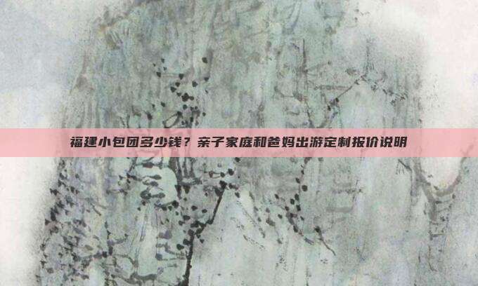 福建小包团多少钱？亲子家庭和爸妈出游定制报价说明