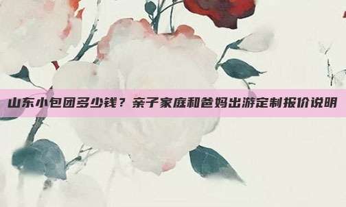 山东小包团多少钱？亲子家庭和爸妈出游定制报价说明
