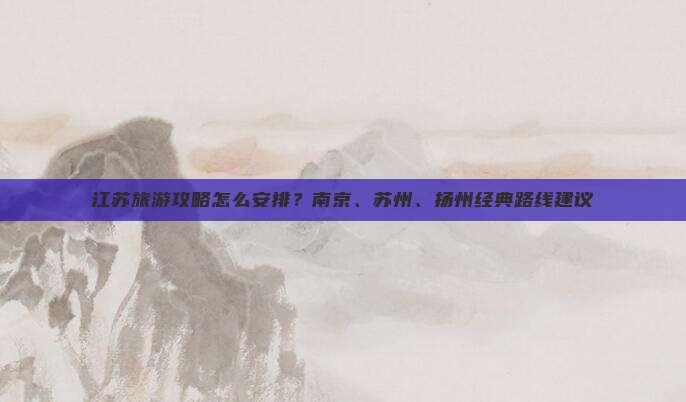 江苏旅游攻略怎么安排？南京、苏州、扬州经典路线建议