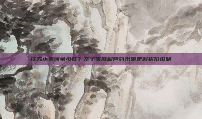 江苏小包团多少钱？亲子家庭和爸妈出游定制报价说明
