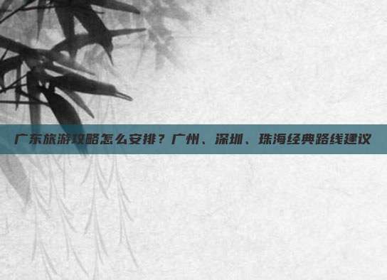 广东旅游攻略怎么安排？广州、深圳、珠海经典路线建议