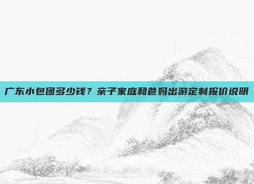 广东小包团多少钱？亲子家庭和爸妈出游定制报价说明