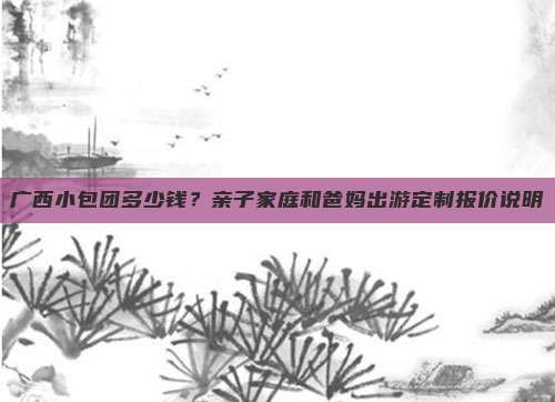 广西小包团多少钱？亲子家庭和爸妈出游定制报价说明