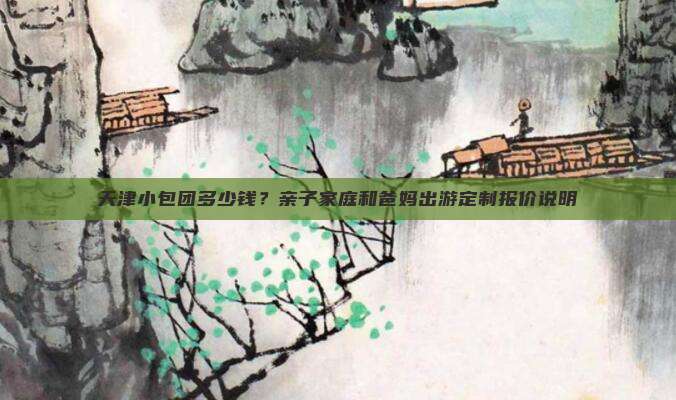 天津小包团多少钱？亲子家庭和爸妈出游定制报价说明