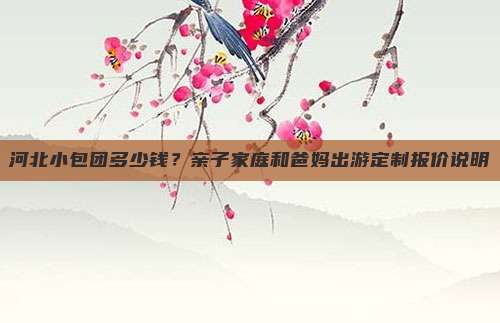 河北小包团多少钱？亲子家庭和爸妈出游定制报价说明