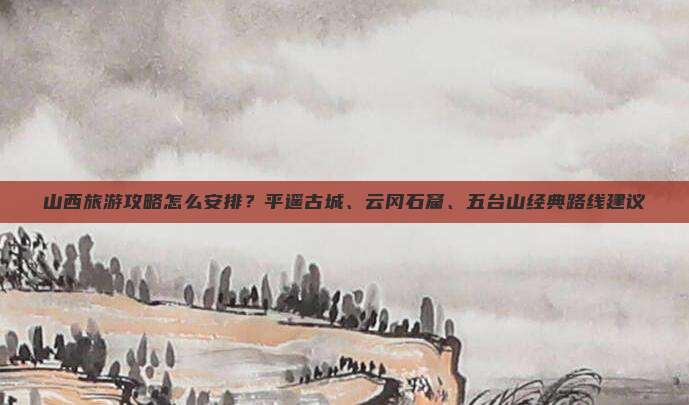 山西旅游攻略怎么安排？平遥古城、云冈石窟、五台山经典路线建议