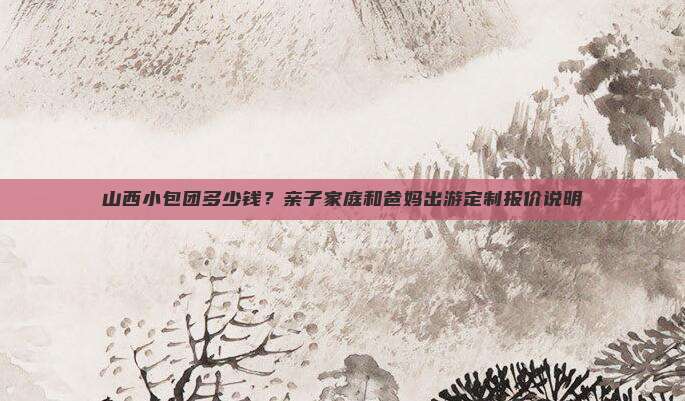 山西小包团多少钱？亲子家庭和爸妈出游定制报价说明