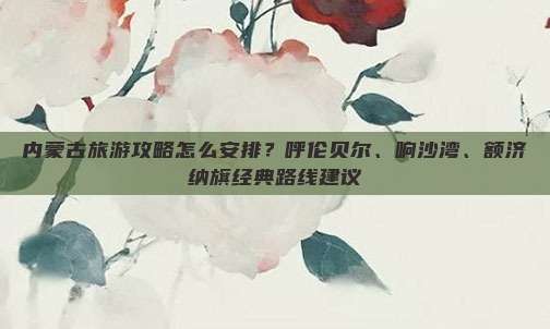 内蒙古旅游攻略怎么安排？呼伦贝尔、响沙湾、额济纳旗经典路线建议