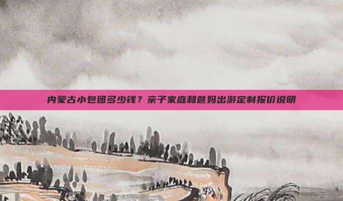 内蒙古小包团多少钱？亲子家庭和爸妈出游定制报价说明
