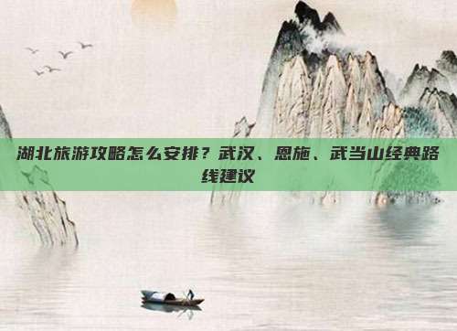 湖北旅游攻略怎么安排？武汉、恩施、武当山经典路线建议