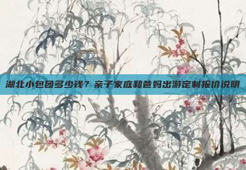 湖北小包团多少钱？亲子家庭和爸妈出游定制报价说明