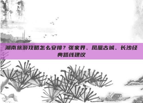 湖南旅游攻略怎么安排？张家界、凤凰古城、长沙经典路线建议