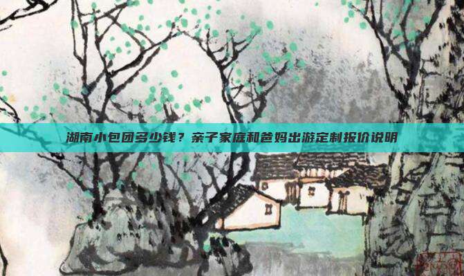 湖南小包团多少钱？亲子家庭和爸妈出游定制报价说明
