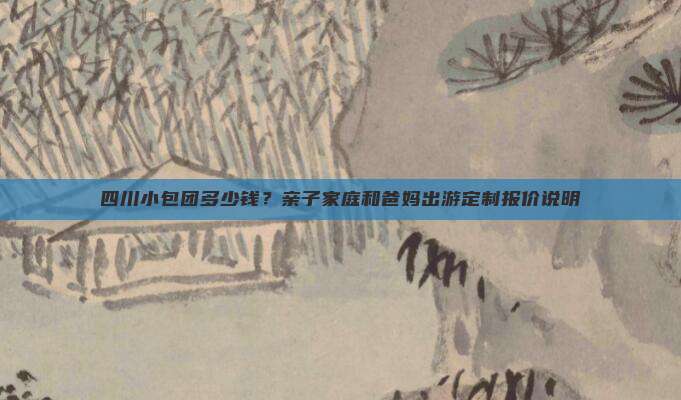 四川小包团多少钱？亲子家庭和爸妈出游定制报价说明