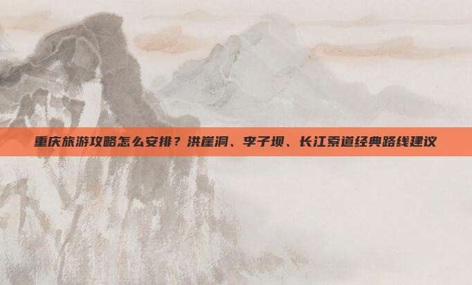 重庆旅游攻略怎么安排？洪崖洞、李子坝、长江索道经典路线建议