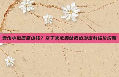 贵州小包团多少钱？亲子家庭和爸妈出游定制报价说明