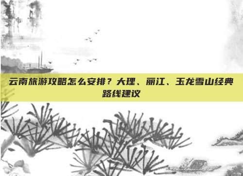 云南旅游攻略怎么安排？大理、丽江、玉龙雪山经典路线建议
