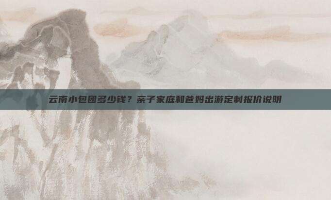 云南小包团多少钱？亲子家庭和爸妈出游定制报价说明