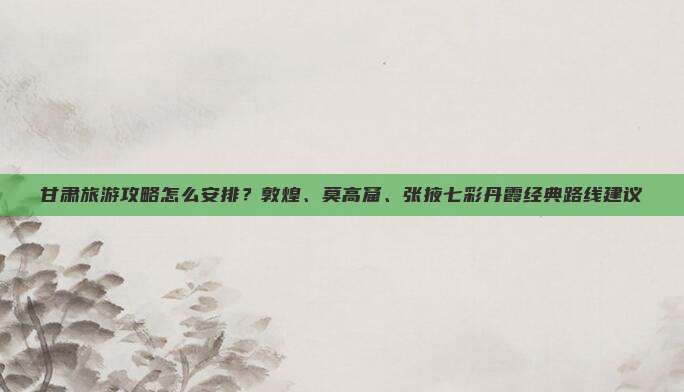 甘肃旅游攻略怎么安排？敦煌、莫高窟、张掖七彩丹霞经典路线建议