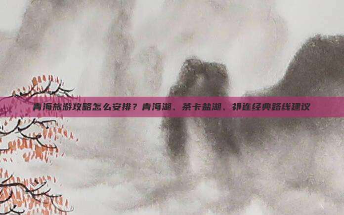 青海旅游攻略怎么安排？青海湖、茶卡盐湖、祁连经典路线建议