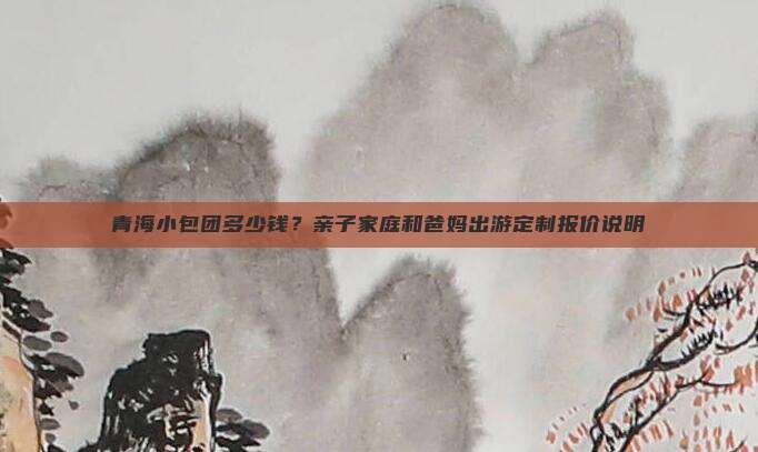 青海小包团多少钱？亲子家庭和爸妈出游定制报价说明