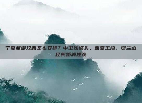宁夏旅游攻略怎么安排？中卫沙坡头、西夏王陵、贺兰山经典路线建议
