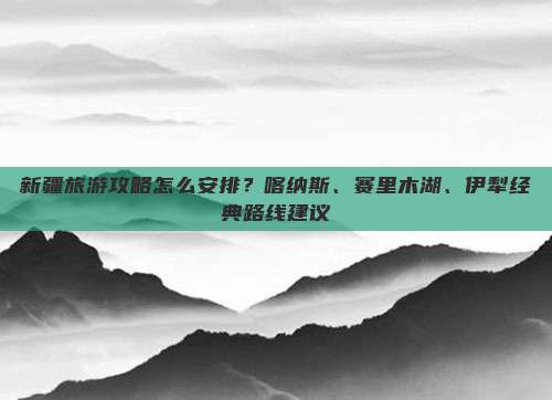 新疆旅游攻略怎么安排？喀纳斯、赛里木湖、伊犁经典路线建议