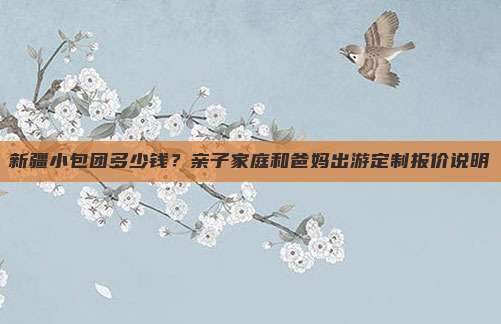 新疆小包团多少钱？亲子家庭和爸妈出游定制报价说明