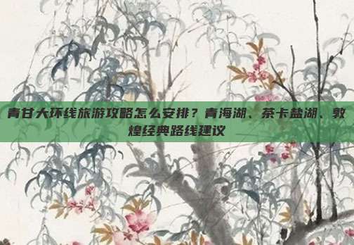 青甘大环线旅游攻略怎么安排？青海湖、茶卡盐湖、敦煌经典路线建议