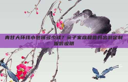 青甘大环线小包团多少钱？亲子家庭和爸妈出游定制报价说明