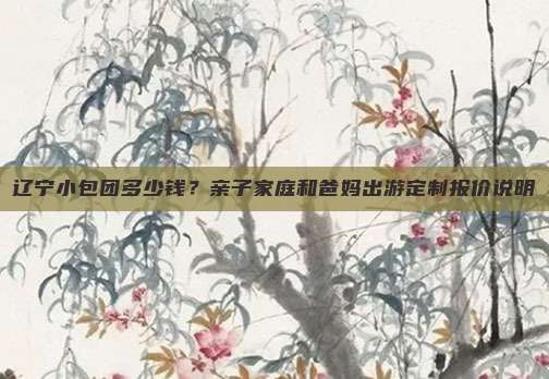 辽宁小包团多少钱？亲子家庭和爸妈出游定制报价说明