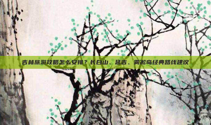 吉林旅游攻略怎么安排？长白山、延吉、雾凇岛经典路线建议