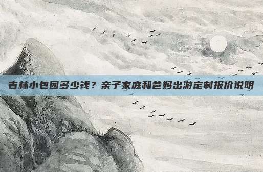 吉林小包团多少钱？亲子家庭和爸妈出游定制报价说明