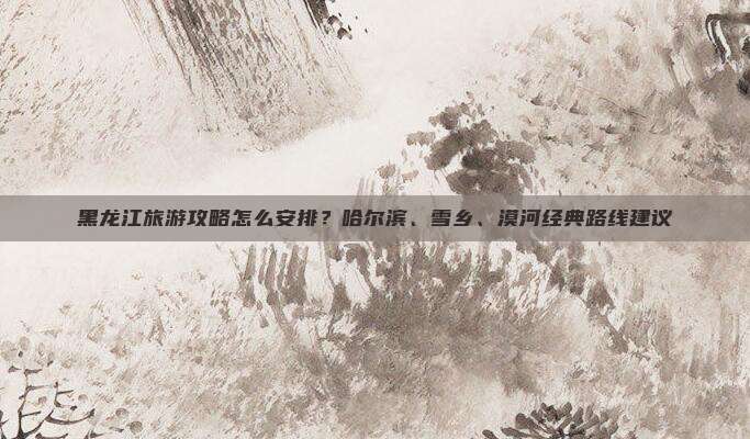 黑龙江旅游攻略怎么安排？哈尔滨、雪乡、漠河经典路线建议